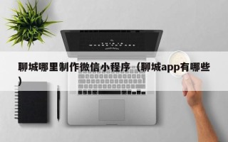 桓台聊城哪里制作微信小程序（聊城app有哪些）
