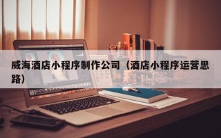 桓台威海酒店小程序制作公司（酒店小程序运营思路）